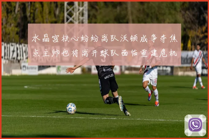 水晶宫核心纷纷离队沃顿成争夺焦点主帅也将离开球队面临重建危机