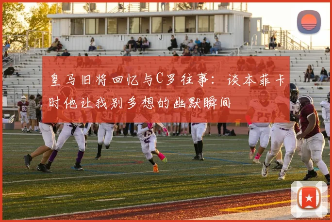 皇马旧将回忆与C罗往事：谈本菲卡时他让我别多想的幽默瞬间