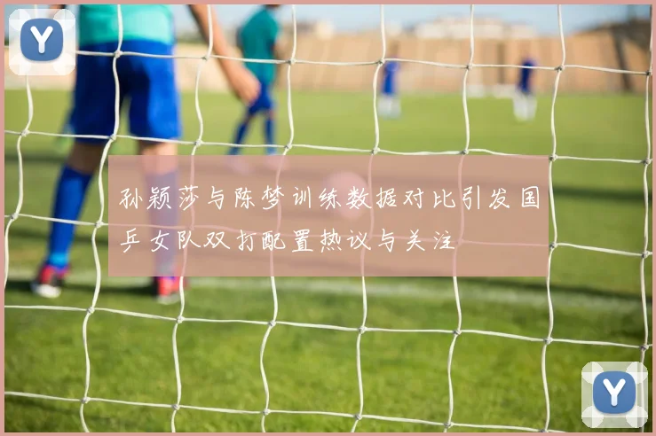孙颖莎与陈梦训练数据对比引发国乒女队双打配置热议与关注