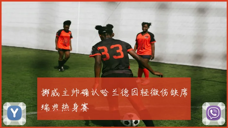 挪威主帅确认哈兰德因轻微伤缺席瑞典热身赛