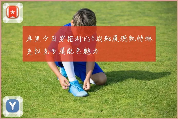 库里今日穿搭科比6战靴展现凯特琳克拉克专属配色魅力