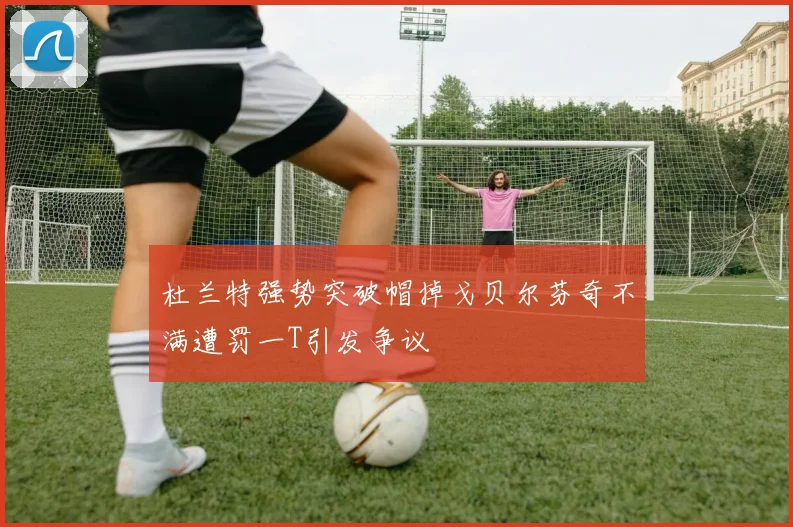 杜兰特强势突破帽掉戈贝尔芬奇不满遭罚一T引发争议