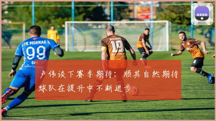 卢伟谈下赛季期待：顺其自然期待球队在提升中不断进步