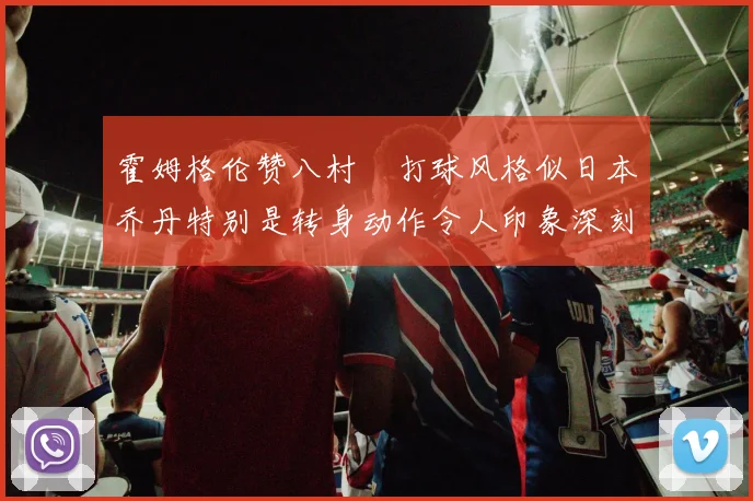 霍姆格伦赞八村塁打球风格似日本乔丹特别是转身动作令人印象深刻
