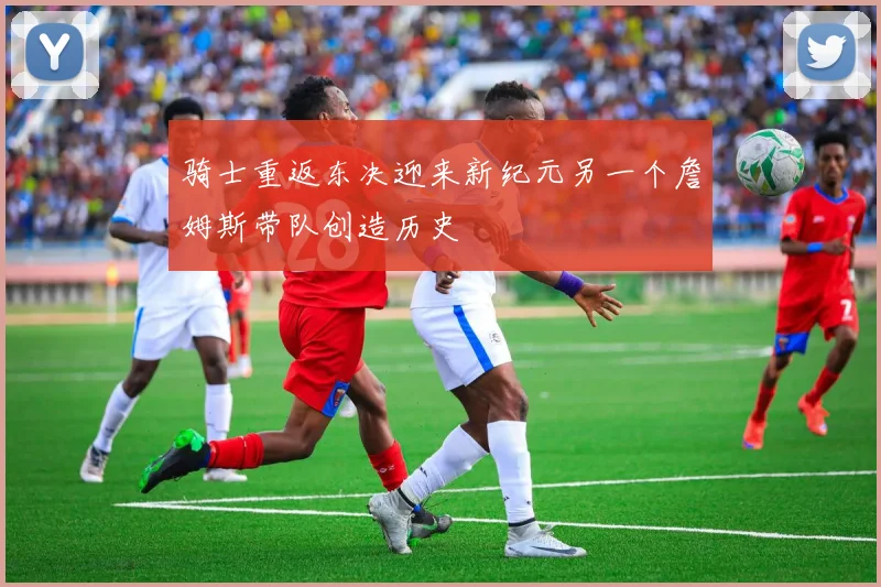 骑士重返东决迎来新纪元另一个詹姆斯带队创造历史