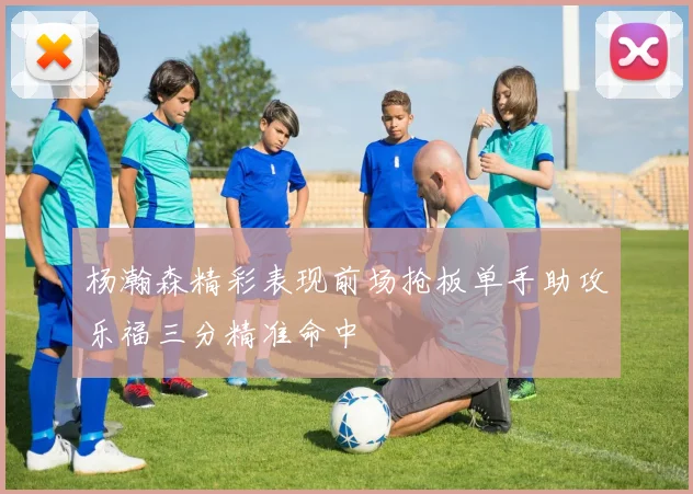 杨瀚森精彩表现前场抢板单手助攻乐福三分精准命中