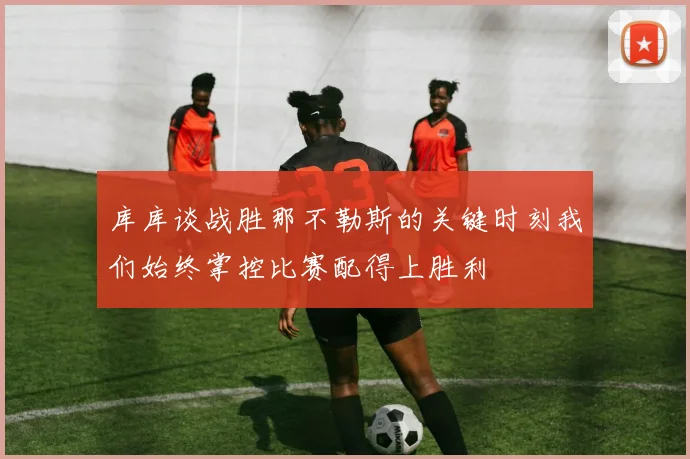 库库谈战胜那不勒斯的关键时刻我们始终掌控比赛配得上胜利