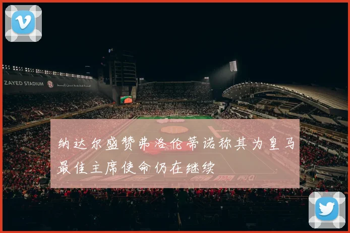 纳达尔盛赞弗洛伦蒂诺称其为皇马最佳主席使命仍在继续