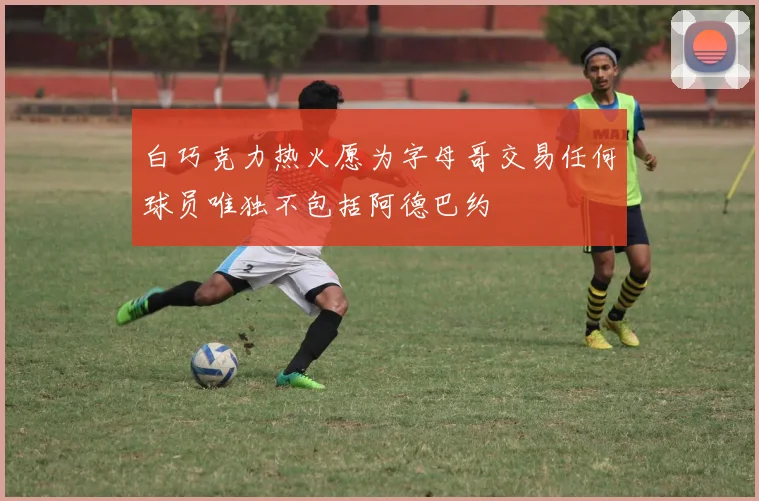 白巧克力热火愿为字母哥交易任何球员唯独不包括阿德巴约
