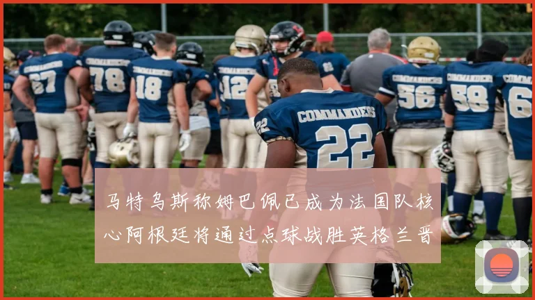 马特乌斯称姆巴佩已成为法国队核心阿根廷将通过点球战胜英格兰晋级