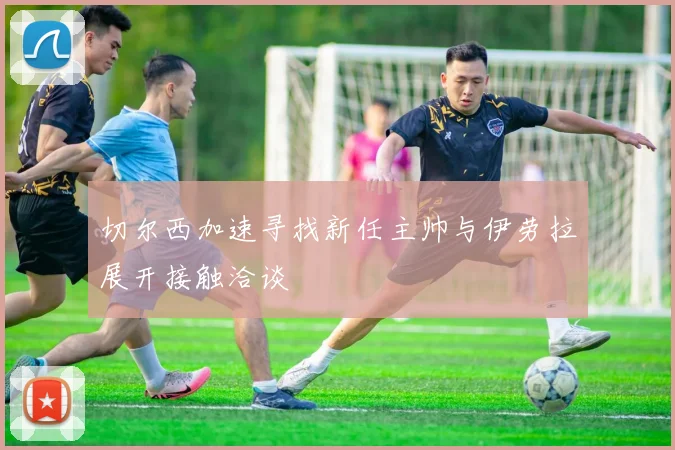 切尔西加速寻找新任主帅与伊劳拉展开接触洽谈