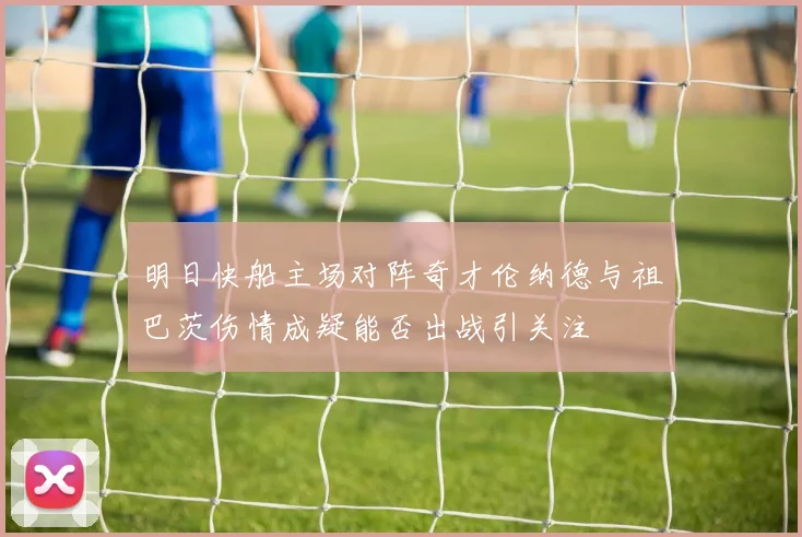 明日快船主场对阵奇才伦纳德与祖巴茨伤情成疑能否出战引关注
