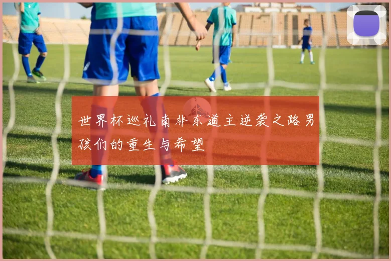 世界杯巡礼南非东道主逆袭之路男孩们的重生与希望