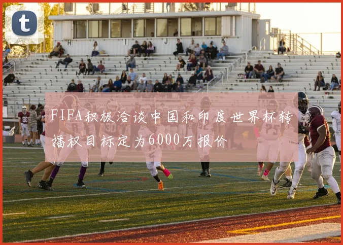 FIFA积极洽谈中国和印度世界杯转播权目标定为6000万报价
