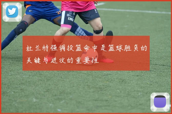 杜兰特强调投篮命中是篮球胜负的关键与进攻的重要性