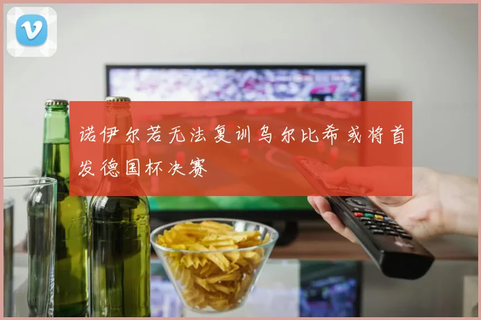 诺伊尔若无法复训乌尔比希或将首发德国杯决赛