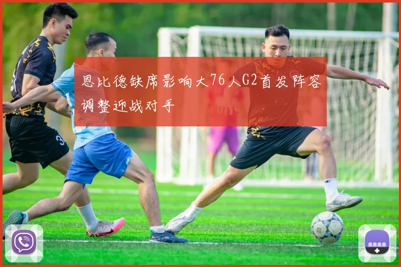 恩比德缺席影响大76人G2首发阵容调整迎战对手