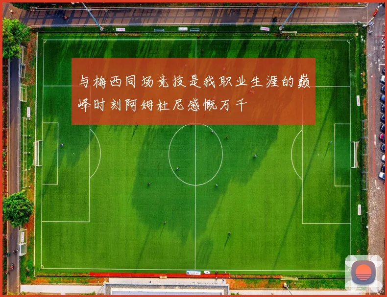 与梅西同场竞技是我职业生涯的巅峰时刻阿姆杜尼感慨万千