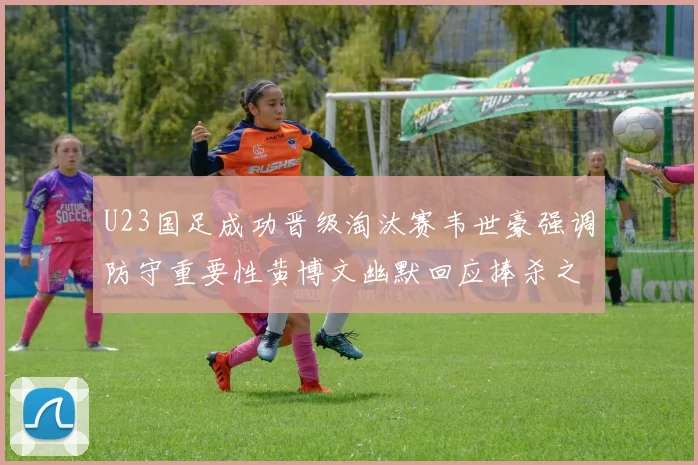 U23国足成功晋级淘汰赛韦世豪强调防守重要性黄博文幽默回应捧杀之说