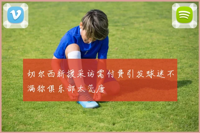 切尔西新援采访需付费引发球迷不满称俱乐部太荒唐