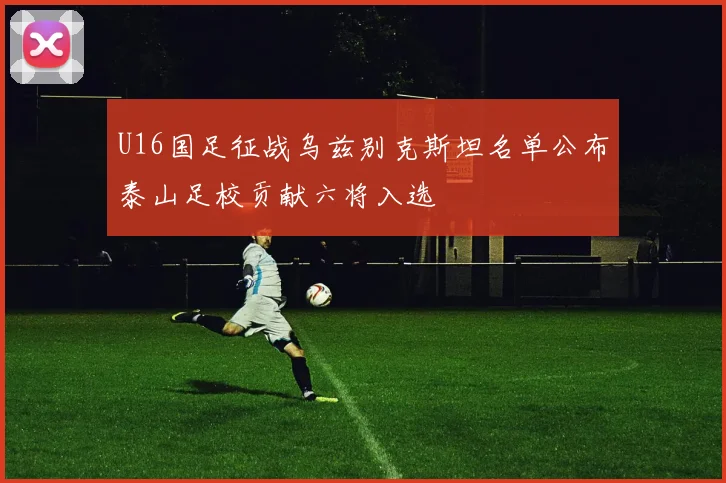 U16国足征战乌兹别克斯坦名单公布泰山足校贡献六将入选